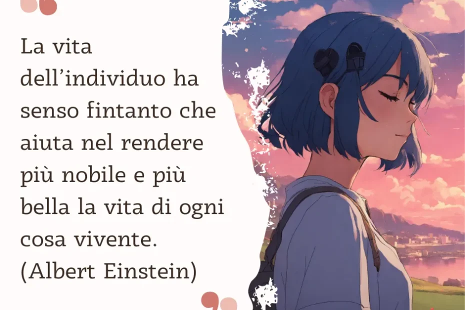 frasi sulla vita La vita dell’individuo ha senso fintanto che aiuta nel rendere più nobile e più bella la vita di ogni cosa vivente. (Albert Einstein)